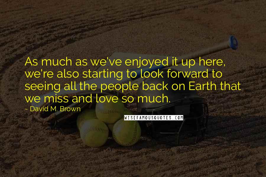 David M. Brown Quotes: As much as we've enjoyed it up here, we're also starting to look forward to seeing all the people back on Earth that we miss and love so much.