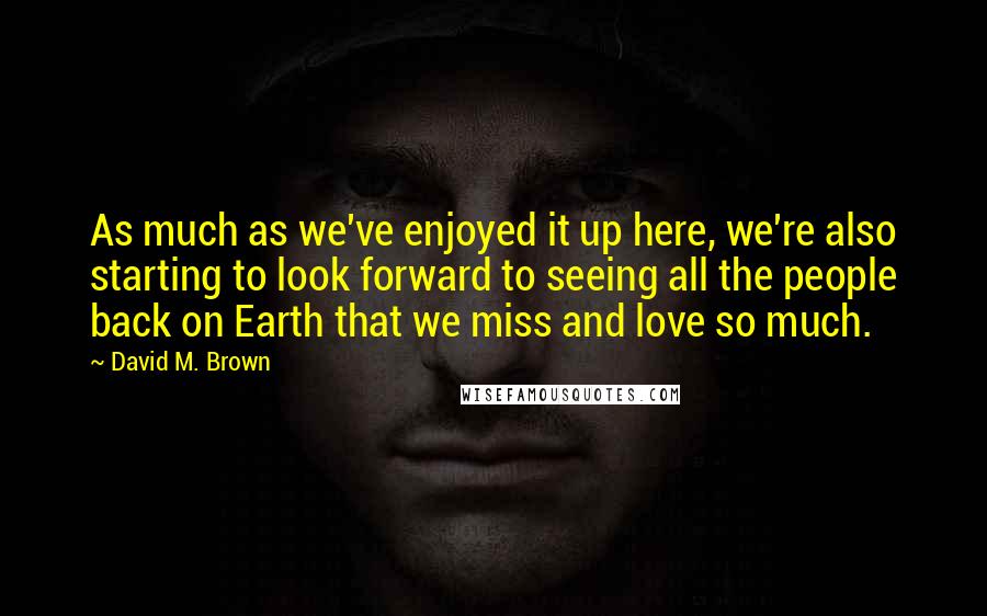 David M. Brown Quotes: As much as we've enjoyed it up here, we're also starting to look forward to seeing all the people back on Earth that we miss and love so much.