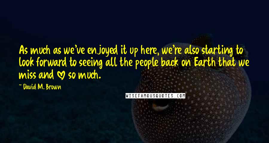 David M. Brown Quotes: As much as we've enjoyed it up here, we're also starting to look forward to seeing all the people back on Earth that we miss and love so much.