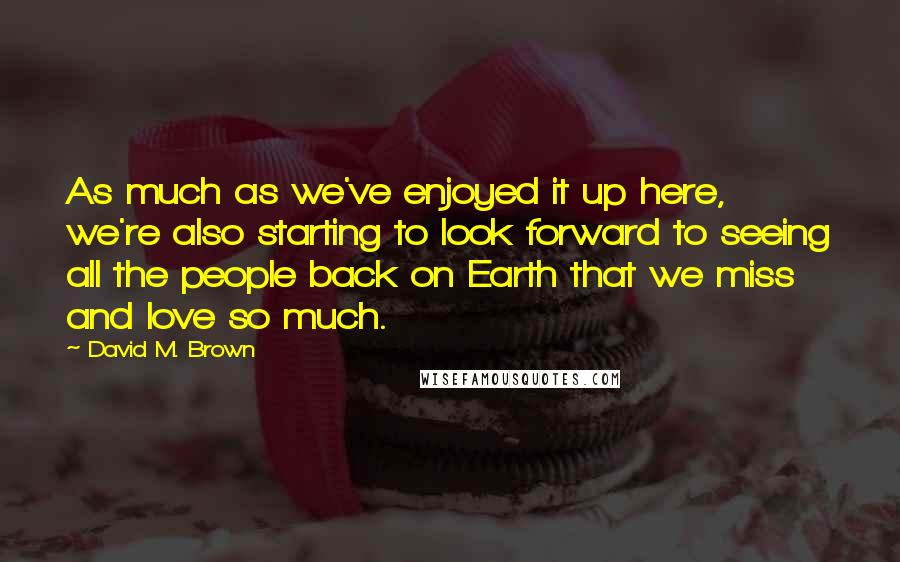 David M. Brown Quotes: As much as we've enjoyed it up here, we're also starting to look forward to seeing all the people back on Earth that we miss and love so much.