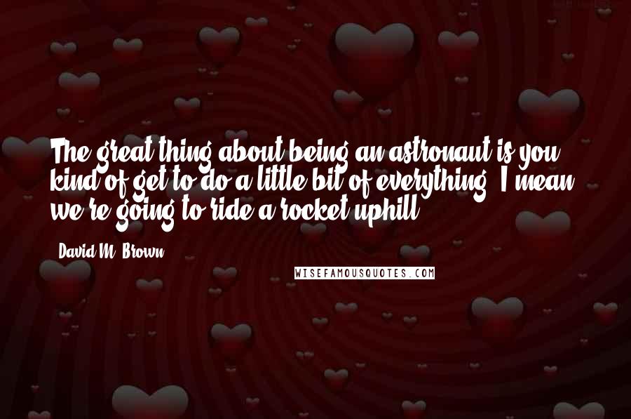 David M. Brown Quotes: The great thing about being an astronaut is you kind of get to do a little bit of everything. I mean, we're going to ride a rocket uphill.