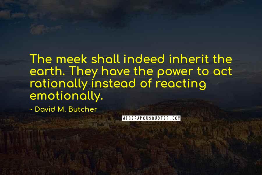 David M. Butcher Quotes: The meek shall indeed inherit the earth. They have the power to act rationally instead of reacting emotionally.