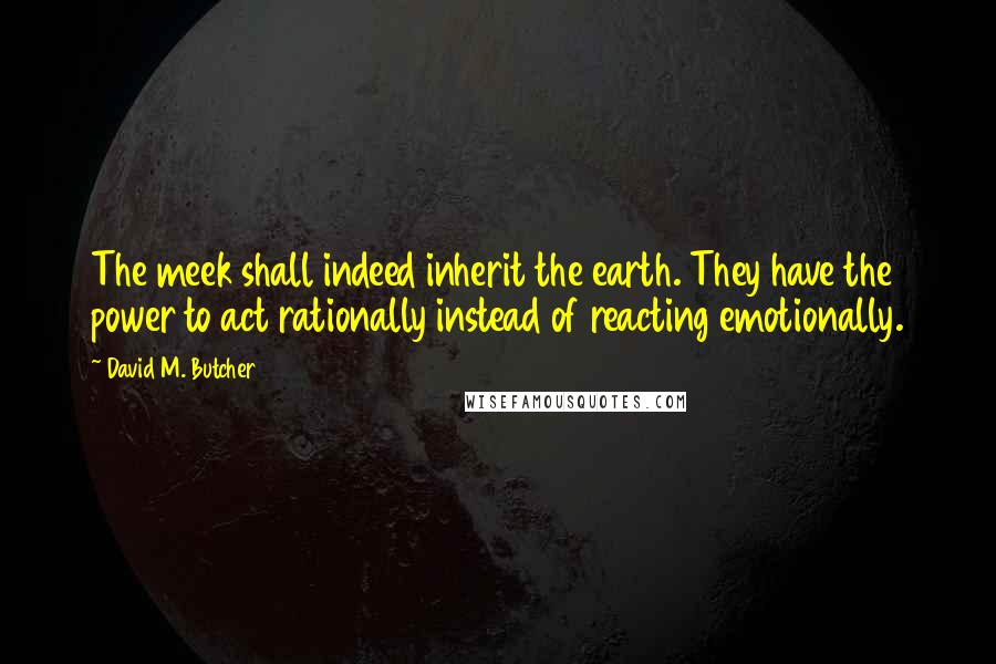 David M. Butcher Quotes: The meek shall indeed inherit the earth. They have the power to act rationally instead of reacting emotionally.