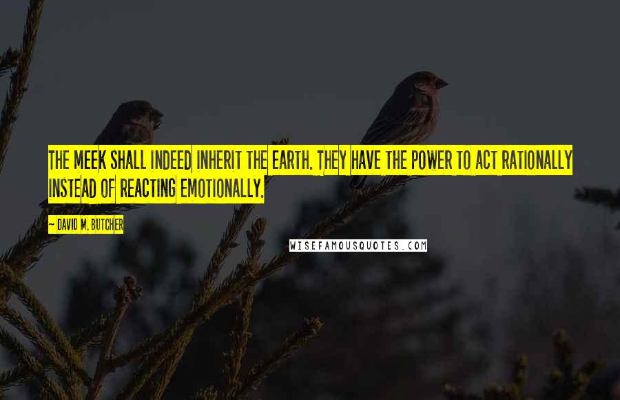 David M. Butcher Quotes: The meek shall indeed inherit the earth. They have the power to act rationally instead of reacting emotionally.