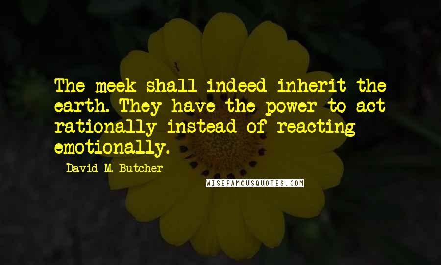 David M. Butcher Quotes: The meek shall indeed inherit the earth. They have the power to act rationally instead of reacting emotionally.