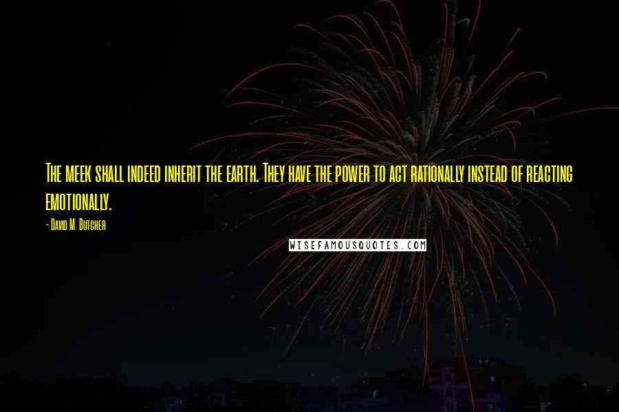 David M. Butcher Quotes: The meek shall indeed inherit the earth. They have the power to act rationally instead of reacting emotionally.