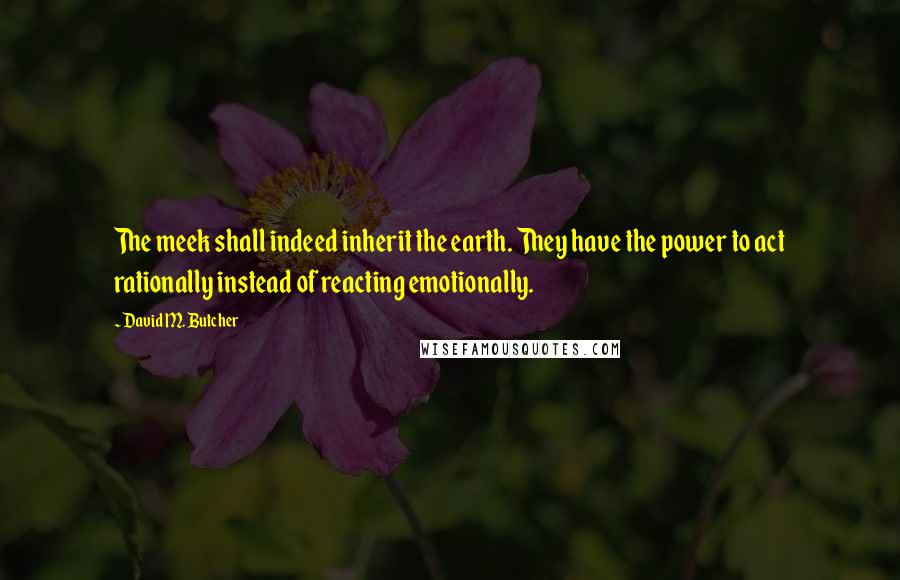 David M. Butcher Quotes: The meek shall indeed inherit the earth. They have the power to act rationally instead of reacting emotionally.