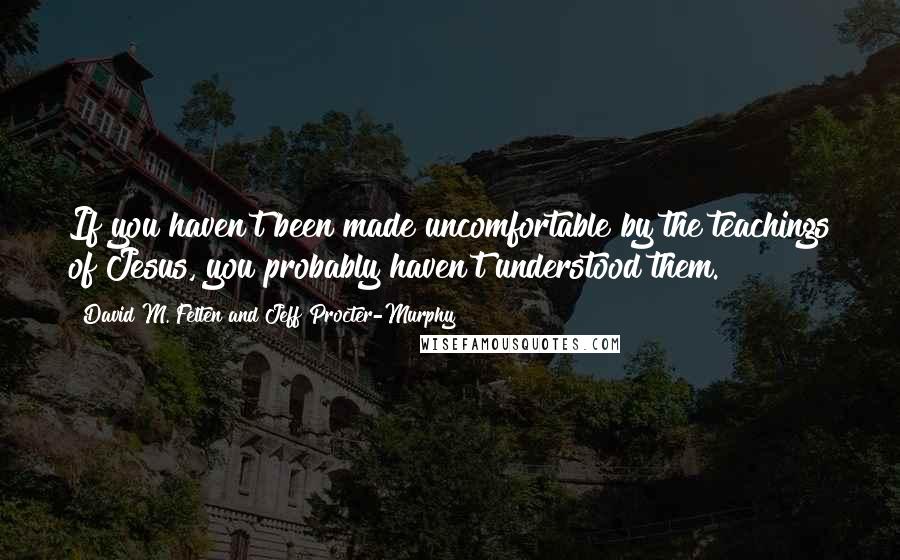 David M. Felten And Jeff Procter-Murphy Quotes: If you haven't been made uncomfortable by the teachings of Jesus, you probably haven't understood them.