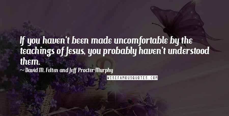 David M. Felten And Jeff Procter-Murphy Quotes: If you haven't been made uncomfortable by the teachings of Jesus, you probably haven't understood them.