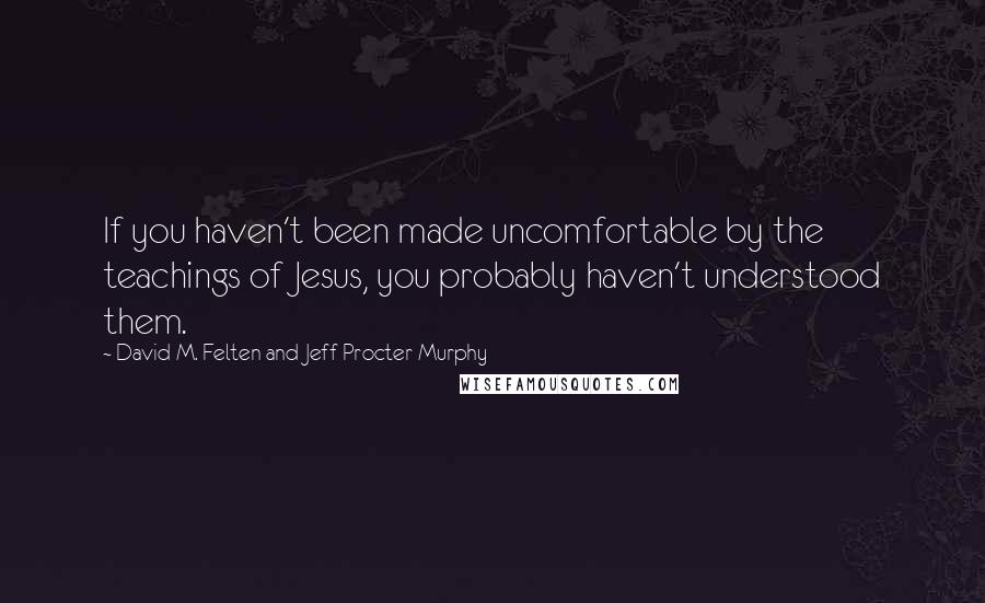 David M. Felten And Jeff Procter-Murphy Quotes: If you haven't been made uncomfortable by the teachings of Jesus, you probably haven't understood them.