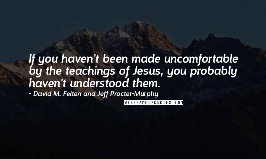 David M. Felten And Jeff Procter-Murphy Quotes: If you haven't been made uncomfortable by the teachings of Jesus, you probably haven't understood them.