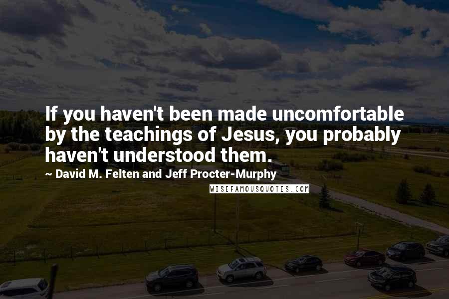 David M. Felten And Jeff Procter-Murphy Quotes: If you haven't been made uncomfortable by the teachings of Jesus, you probably haven't understood them.