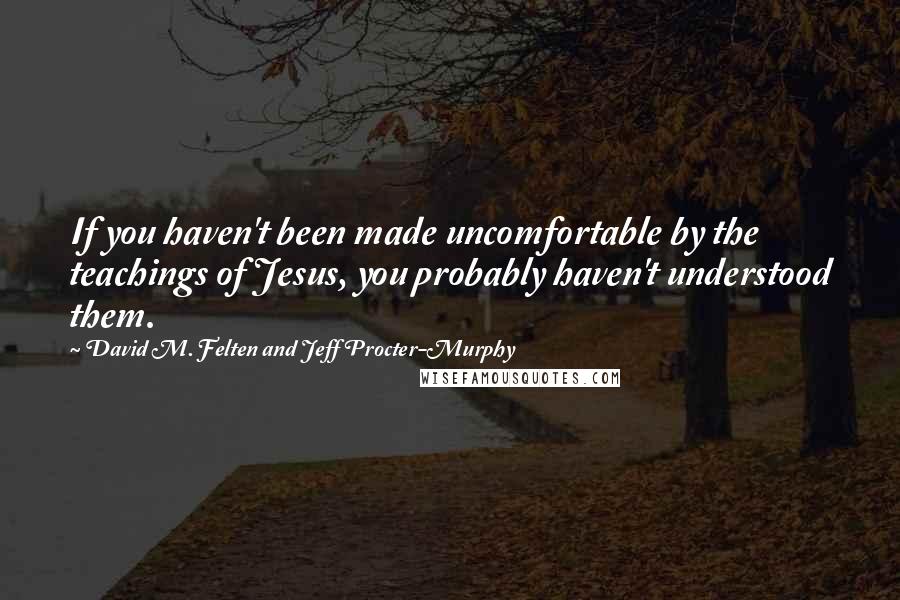 David M. Felten And Jeff Procter-Murphy Quotes: If you haven't been made uncomfortable by the teachings of Jesus, you probably haven't understood them.