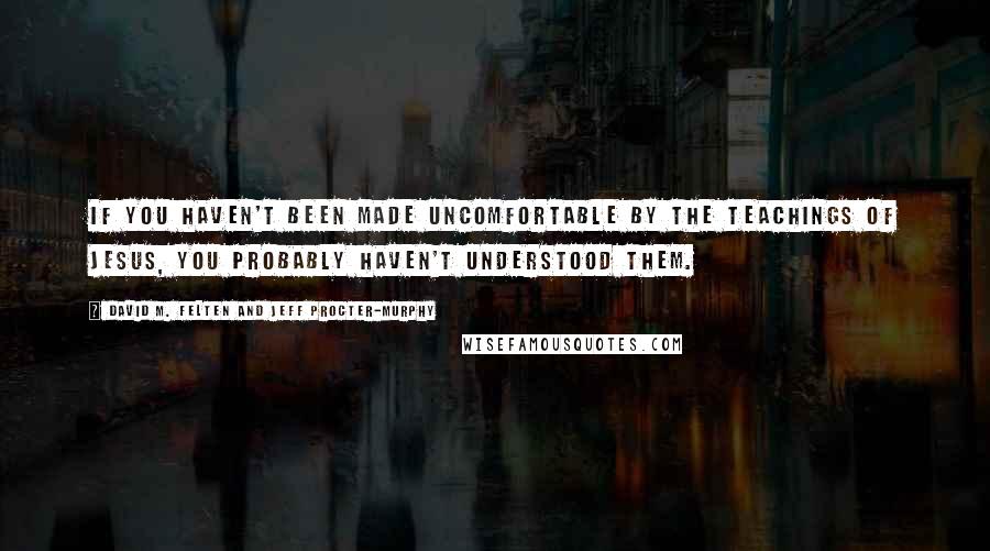 David M. Felten And Jeff Procter-Murphy Quotes: If you haven't been made uncomfortable by the teachings of Jesus, you probably haven't understood them.