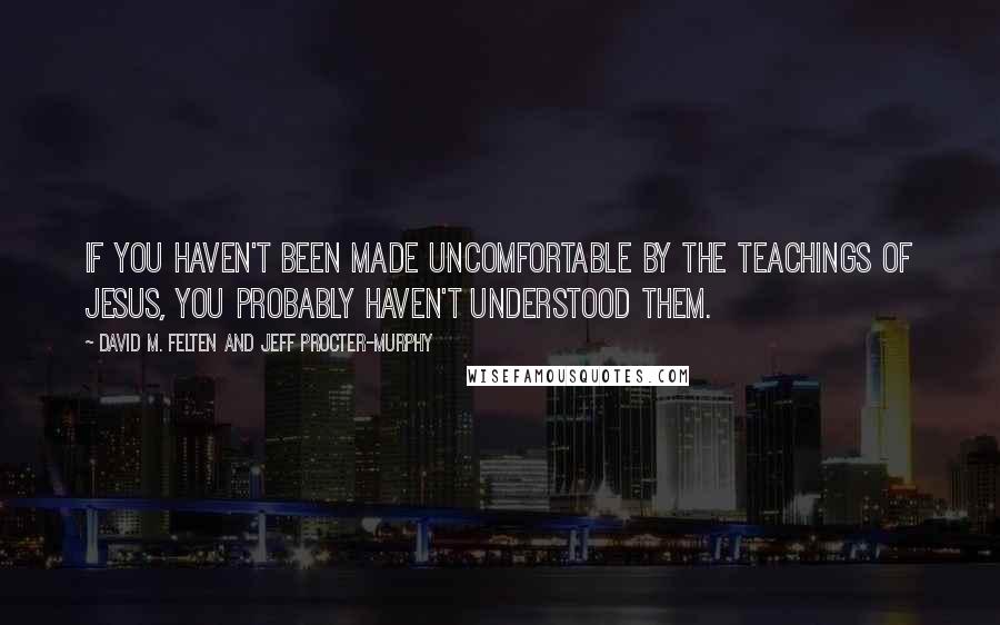 David M. Felten And Jeff Procter-Murphy Quotes: If you haven't been made uncomfortable by the teachings of Jesus, you probably haven't understood them.