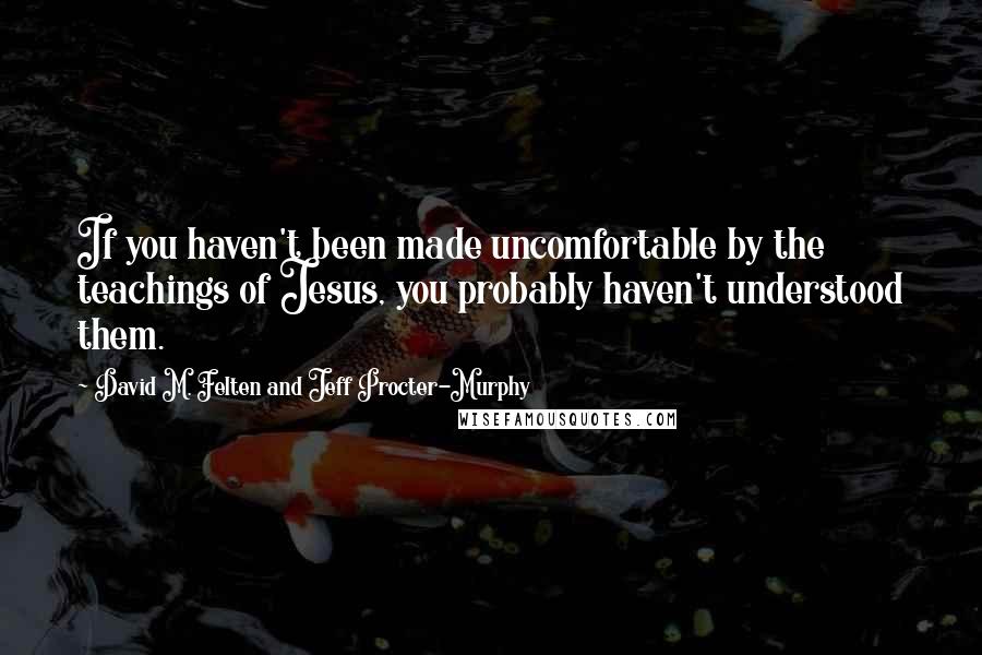 David M. Felten And Jeff Procter-Murphy Quotes: If you haven't been made uncomfortable by the teachings of Jesus, you probably haven't understood them.