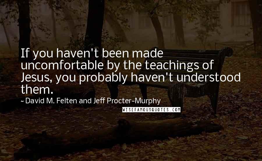 David M. Felten And Jeff Procter-Murphy Quotes: If you haven't been made uncomfortable by the teachings of Jesus, you probably haven't understood them.