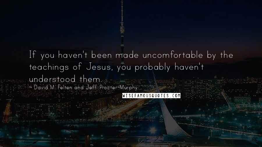 David M. Felten And Jeff Procter-Murphy Quotes: If you haven't been made uncomfortable by the teachings of Jesus, you probably haven't understood them.