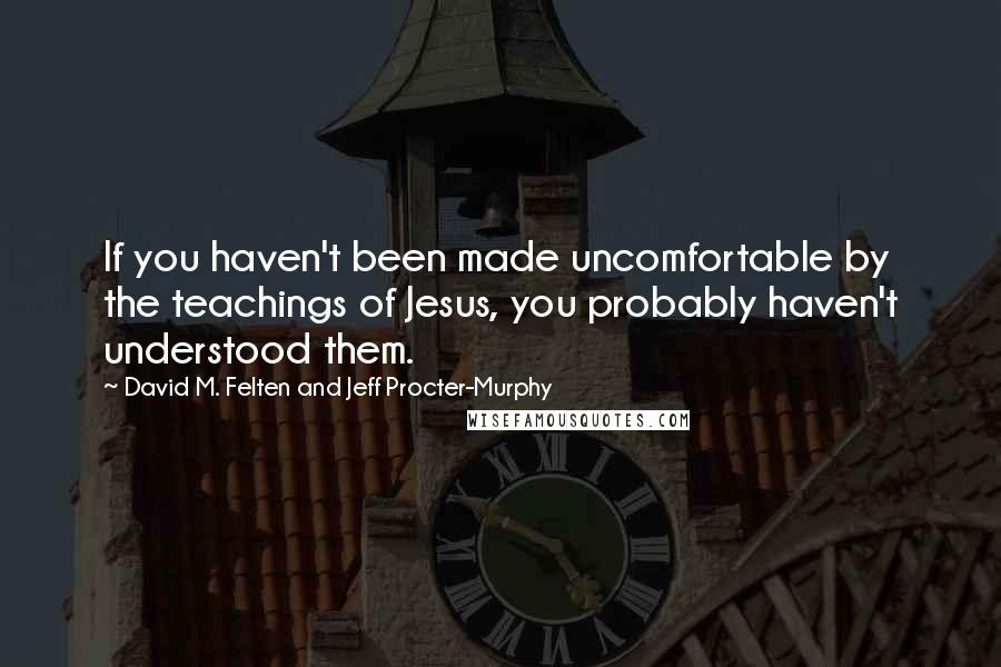 David M. Felten And Jeff Procter-Murphy Quotes: If you haven't been made uncomfortable by the teachings of Jesus, you probably haven't understood them.