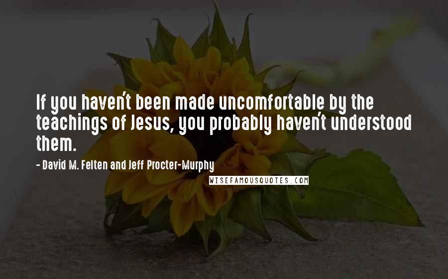 David M. Felten And Jeff Procter-Murphy Quotes: If you haven't been made uncomfortable by the teachings of Jesus, you probably haven't understood them.