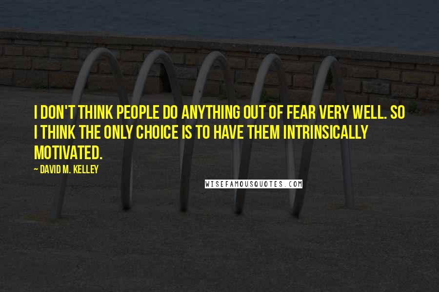 David M. Kelley Quotes: I don't think people do anything out of fear very well. So I think the only choice is to have them intrinsically motivated.
