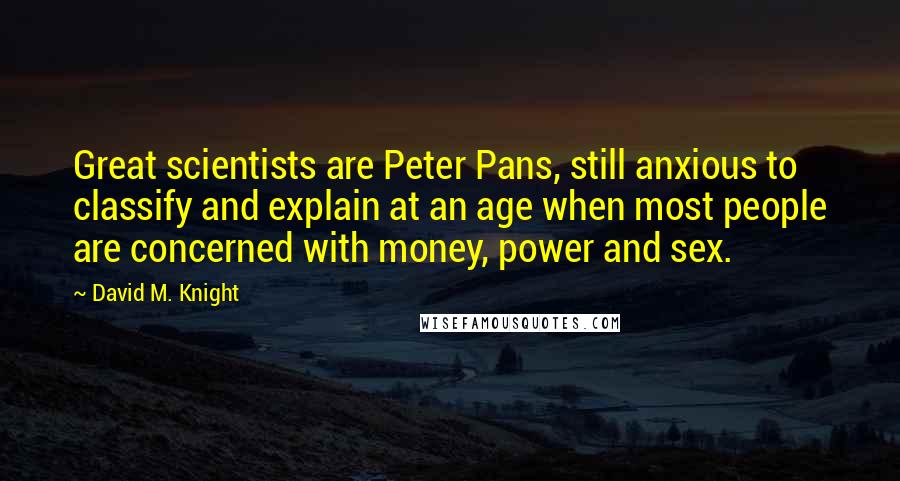 David M. Knight Quotes: Great scientists are Peter Pans, still anxious to classify and explain at an age when most people are concerned with money, power and sex.