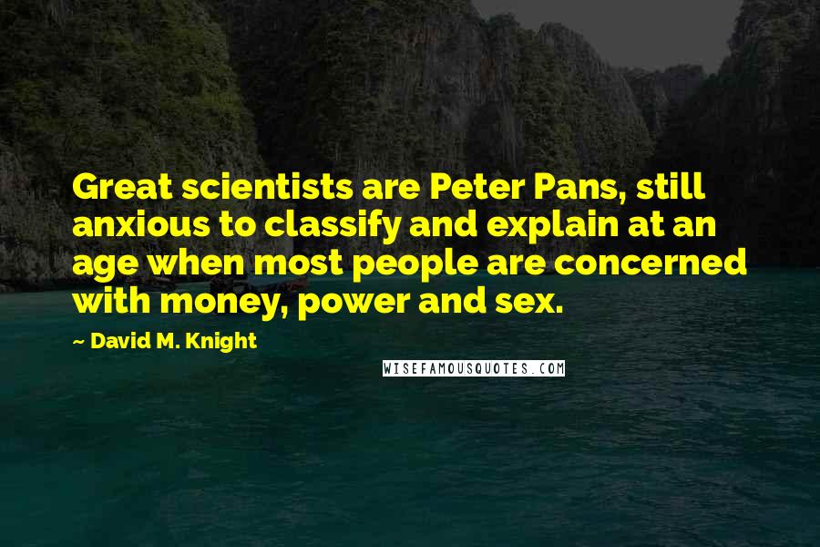 David M. Knight Quotes: Great scientists are Peter Pans, still anxious to classify and explain at an age when most people are concerned with money, power and sex.