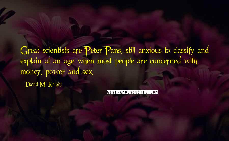 David M. Knight Quotes: Great scientists are Peter Pans, still anxious to classify and explain at an age when most people are concerned with money, power and sex.