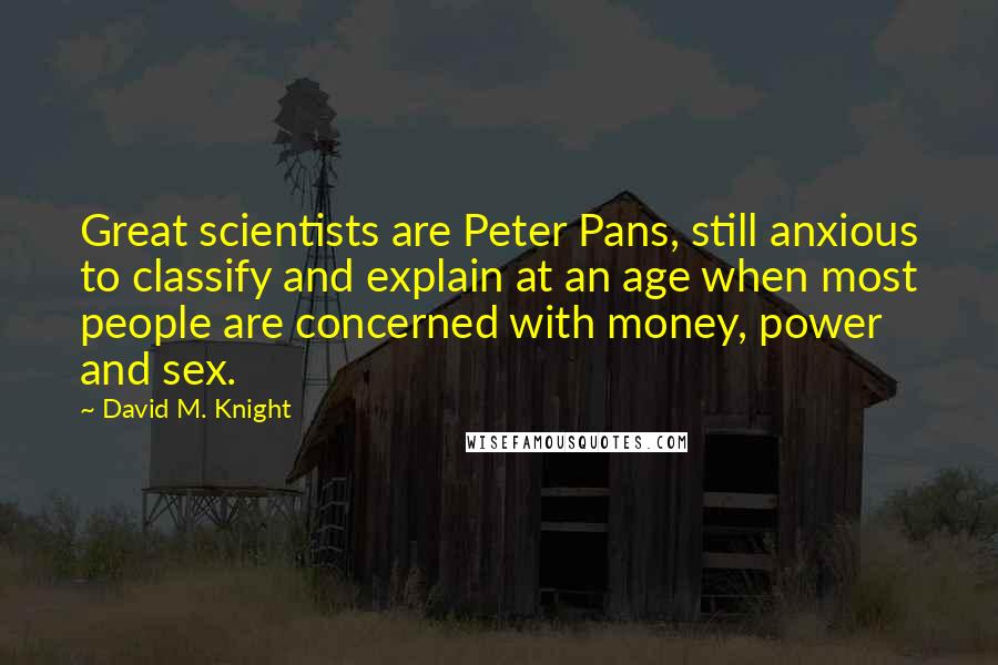 David M. Knight Quotes: Great scientists are Peter Pans, still anxious to classify and explain at an age when most people are concerned with money, power and sex.