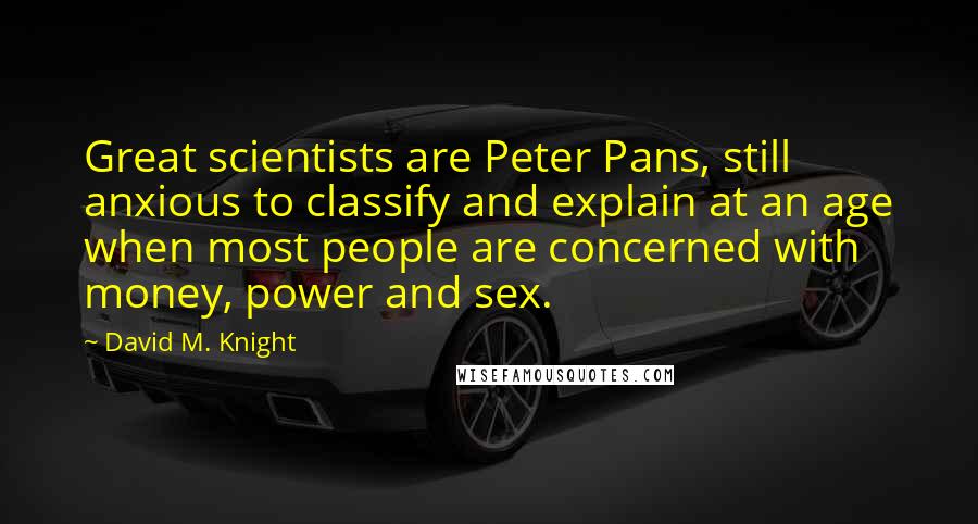 David M. Knight Quotes: Great scientists are Peter Pans, still anxious to classify and explain at an age when most people are concerned with money, power and sex.