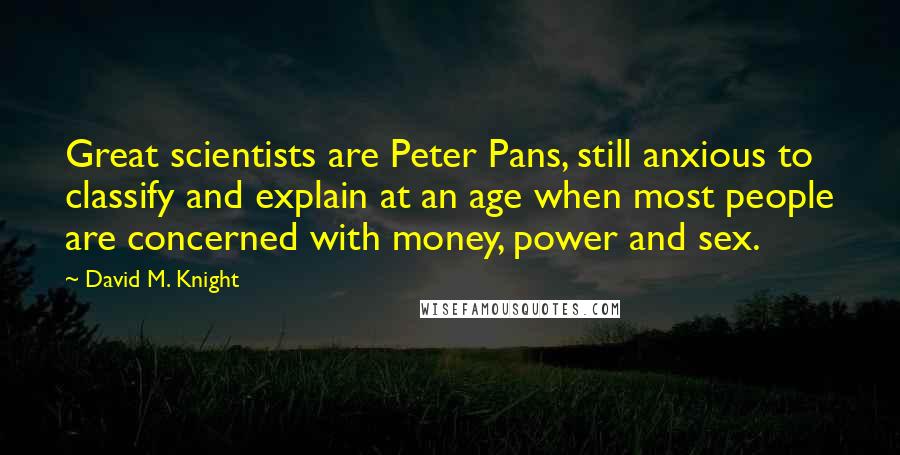 David M. Knight Quotes: Great scientists are Peter Pans, still anxious to classify and explain at an age when most people are concerned with money, power and sex.