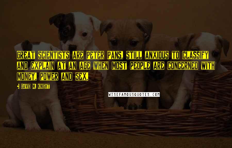 David M. Knight Quotes: Great scientists are Peter Pans, still anxious to classify and explain at an age when most people are concerned with money, power and sex.