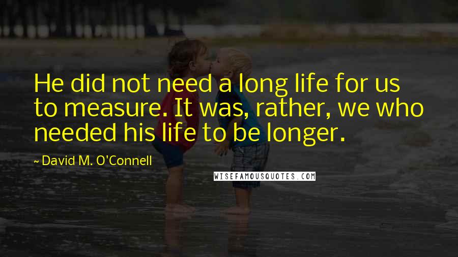 David M. O'Connell Quotes: He did not need a long life for us to measure. It was, rather, we who needed his life to be longer.