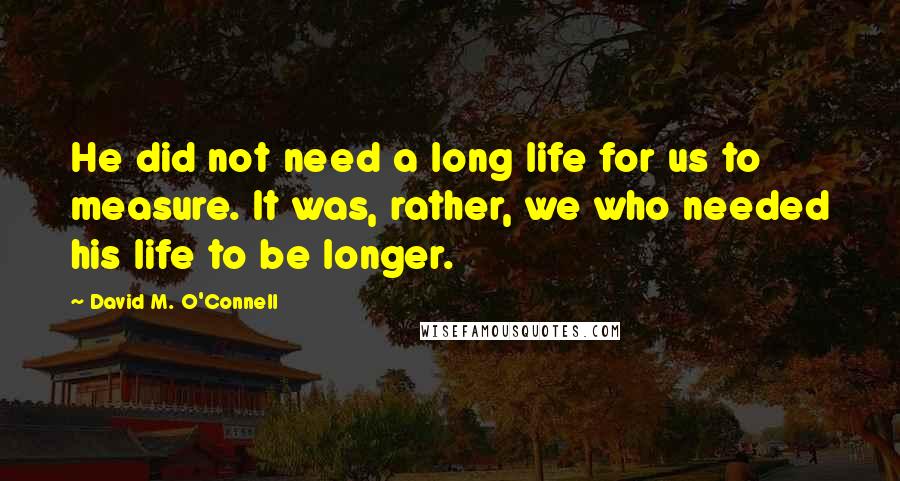 David M. O'Connell Quotes: He did not need a long life for us to measure. It was, rather, we who needed his life to be longer.