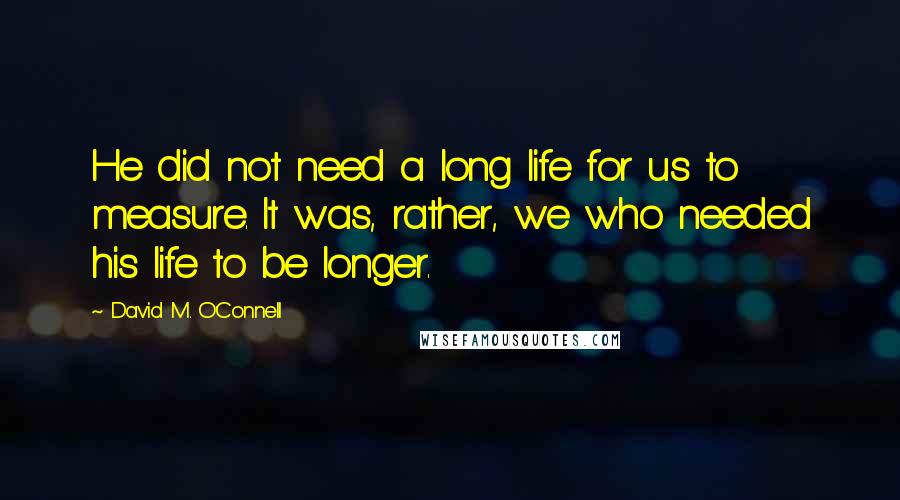 David M. O'Connell Quotes: He did not need a long life for us to measure. It was, rather, we who needed his life to be longer.