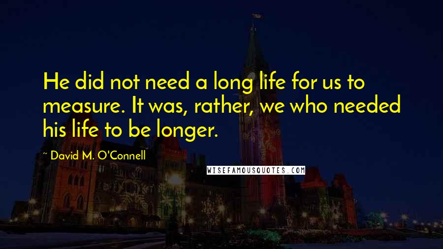 David M. O'Connell Quotes: He did not need a long life for us to measure. It was, rather, we who needed his life to be longer.