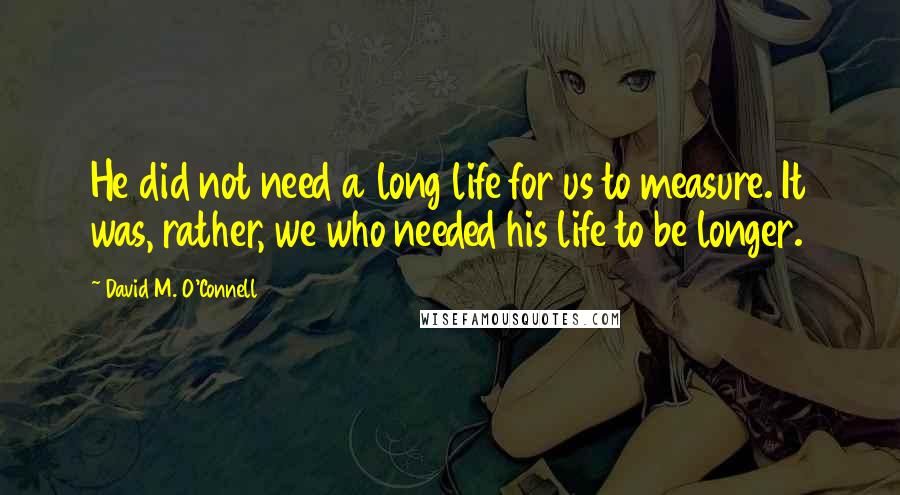 David M. O'Connell Quotes: He did not need a long life for us to measure. It was, rather, we who needed his life to be longer.