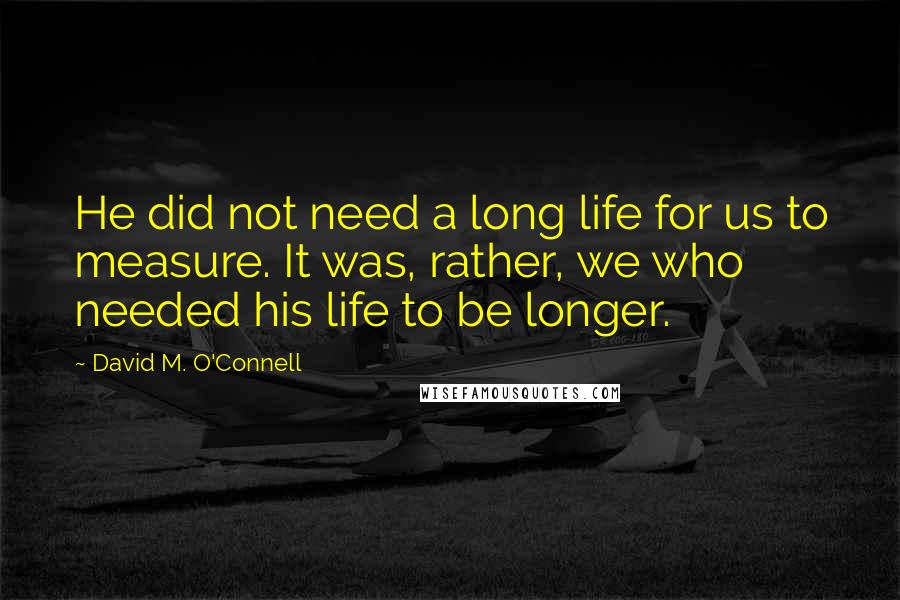 David M. O'Connell Quotes: He did not need a long life for us to measure. It was, rather, we who needed his life to be longer.