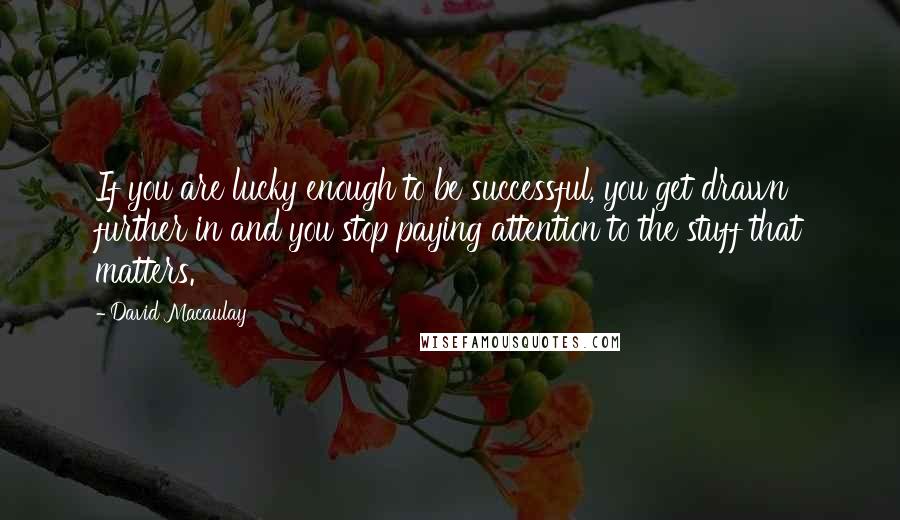 David Macaulay Quotes: If you are lucky enough to be successful, you get drawn further in and you stop paying attention to the stuff that matters.