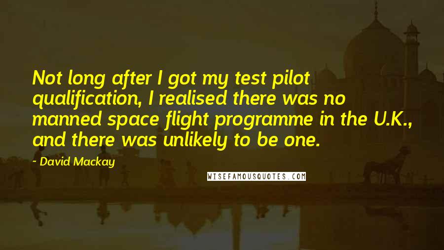 David Mackay Quotes: Not long after I got my test pilot qualification, I realised there was no manned space flight programme in the U.K., and there was unlikely to be one.