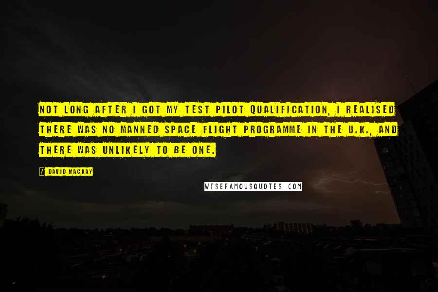 David Mackay Quotes: Not long after I got my test pilot qualification, I realised there was no manned space flight programme in the U.K., and there was unlikely to be one.