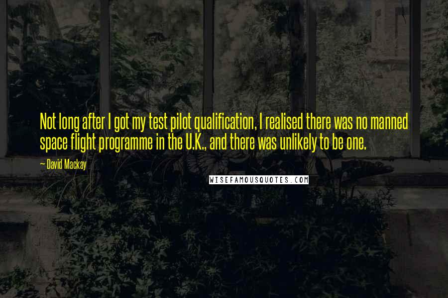 David Mackay Quotes: Not long after I got my test pilot qualification, I realised there was no manned space flight programme in the U.K., and there was unlikely to be one.