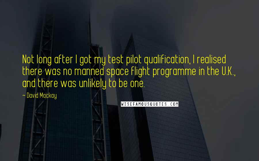 David Mackay Quotes: Not long after I got my test pilot qualification, I realised there was no manned space flight programme in the U.K., and there was unlikely to be one.