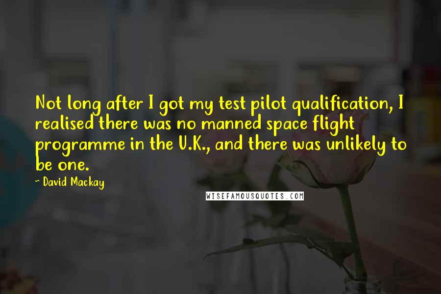 David Mackay Quotes: Not long after I got my test pilot qualification, I realised there was no manned space flight programme in the U.K., and there was unlikely to be one.