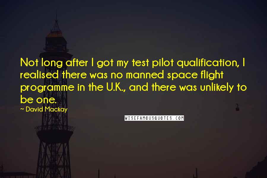 David Mackay Quotes: Not long after I got my test pilot qualification, I realised there was no manned space flight programme in the U.K., and there was unlikely to be one.