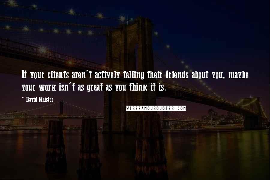 David Maister Quotes: If your clients aren't actively telling their friends about you, maybe your work isn't as great as you think it is.