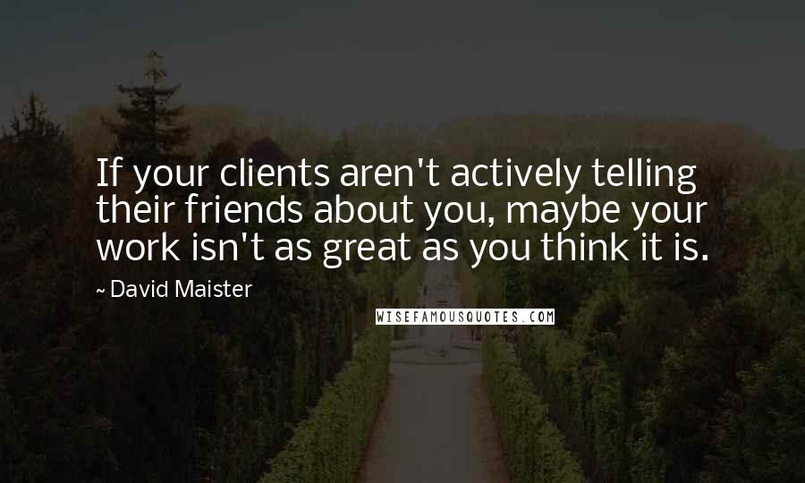 David Maister Quotes: If your clients aren't actively telling their friends about you, maybe your work isn't as great as you think it is.