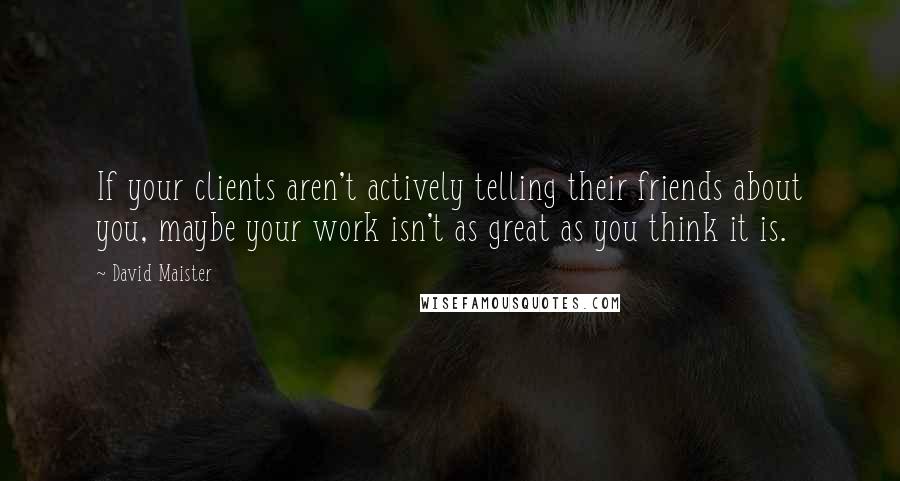 David Maister Quotes: If your clients aren't actively telling their friends about you, maybe your work isn't as great as you think it is.
