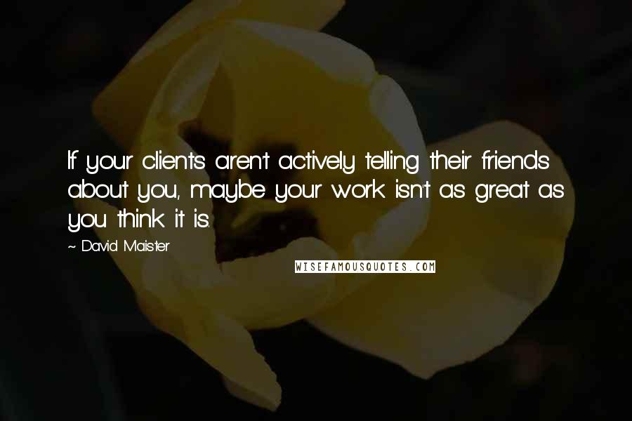 David Maister Quotes: If your clients aren't actively telling their friends about you, maybe your work isn't as great as you think it is.