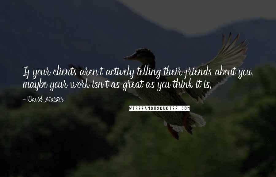 David Maister Quotes: If your clients aren't actively telling their friends about you, maybe your work isn't as great as you think it is.